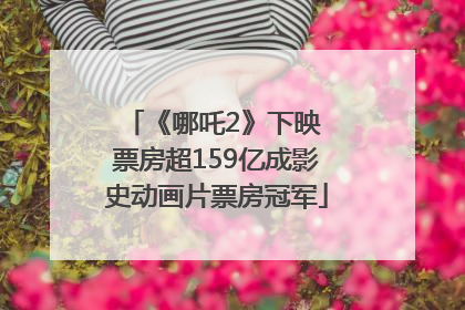《哪吒2》下映 票房超159亿成影史动画片票房冠军