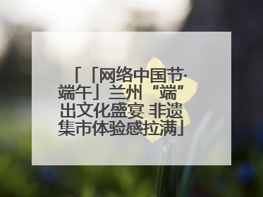 「网络中国节·端午」兰州“端”出文化盛宴 非遗集市体验感拉满