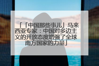「中国那些事儿」马来西亚专家：中国对多边主义的开放态度增强了全球南方国家的力量