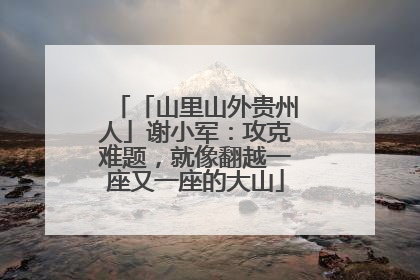 「山里山外贵州人」谢小军：攻克难题，就像翻越一座又一座的大山