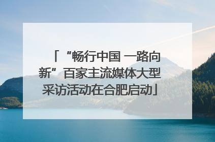 “畅行中国 一路向新”百家主流媒体大型采访活动在合肥启动