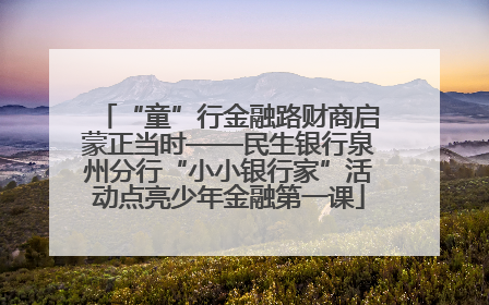 “童”行金融路财商启蒙正当时——民生银行泉州分行“小小银行家”活动点亮少年金融第一课