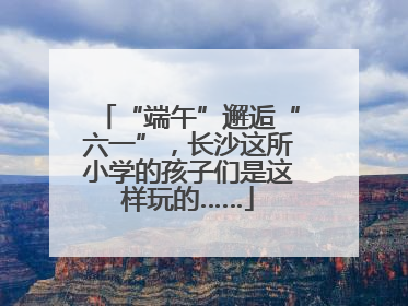 “端午”邂逅“六一”，长沙这所小学的孩子们是这样玩的……