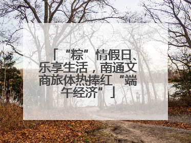 “粽”情假日、乐享生活,南通文商旅体热捧红“端午经济”