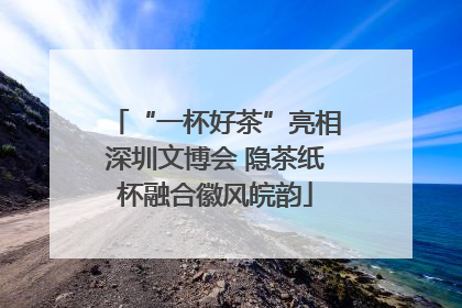 “一杯好茶”亮相深圳文博会 隐茶纸杯融合徽风皖韵