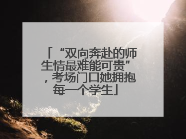 “双向奔赴的师生情最难能可贵”，考场门口她拥抱每一个学生