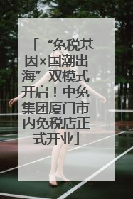 “免税基因×国潮出海”双模式开启！中免集团厦门市内免税店正式开业