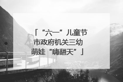 “六一”儿童节 市政府机关三幼萌娃“嗨翻天”