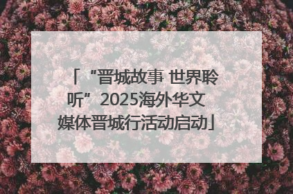 “晋城故事 世界聆听”2025海外华文媒体晋城行活动启动