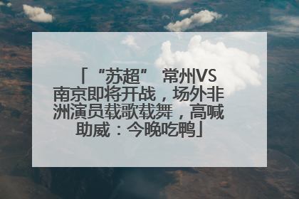 “苏超” 常州VS南京即将开战，场外非洲演员载歌载舞，高喊助威：今晚吃鸭