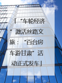 “车轮经济”激活丝路文旅：“百台房车游甘肃”活动正式发车