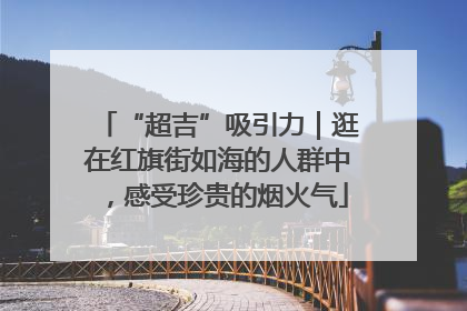 “超吉”吸引力｜逛在红旗街如海的人群中，感受珍贵的烟火气