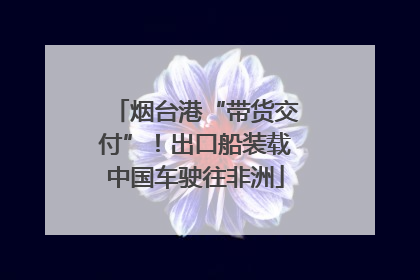 烟台港“带货交付”！出口船装载中国车驶往非洲