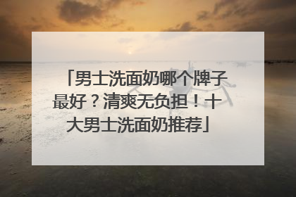 男士洗面奶哪个牌子最好？清爽无负担！十大男士洗面奶推荐