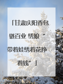 甘肃庆阳香包链百业 绣娘“带着娃绣着花挣着钱”