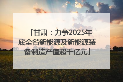 甘肃：力争2025年底全省新能源及新能源装备制造产值超千亿元