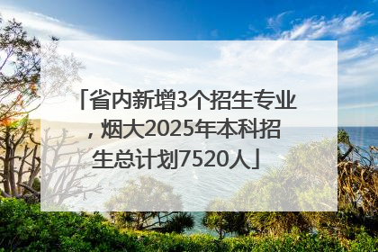 省内新增3个招生专业，烟大2025年本科招生总计划7520人