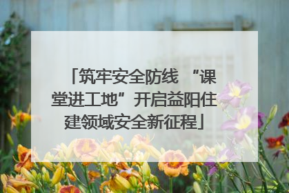 筑牢安全防线 “课堂进工地”开启益阳住建领域安全新征程