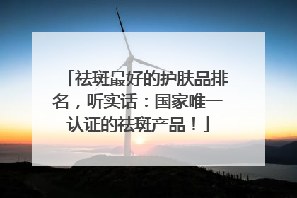 祛斑最好的护肤品排名，听实话：国家唯一认证的祛斑产品！