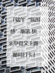 端午“氛围感”渐浓 快来甲骨文主题邮局打卡