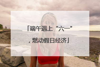 端午遇上“六一”，燃动假日经济