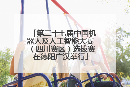第二十七届中国机器人及人工智能大赛(四川赛区)选拔赛在德阳广汉举行