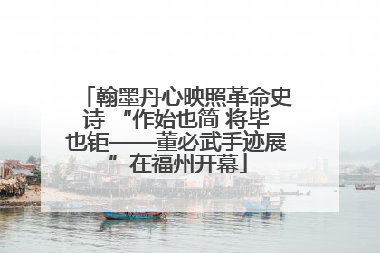 翰墨丹心映照革命史诗 “作始也简 将毕也钜——董必武手迹展”在福州开幕