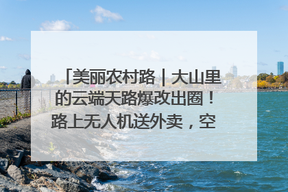 美丽农村路｜大山里的云端天路爆改出圈！路上无人机送外卖，空心村变网红村