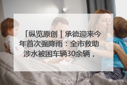 纵览原创｜承德迎来今年首次强降雨：全市救助涉水被困车辆30余辆，8日晚市区已无积水路段，交通恢复畅通