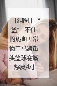 组图丨“篮” 不住的热血！常德白马湖街头篮球赛燃爆夏夜