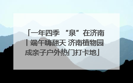 一年四季 “泉”在济南丨端午嗨翻天 济南植物园成亲子户外热门打卡地