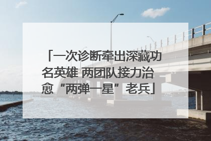一次诊断牵出深藏功名英雄 两团队接力治愈“两弹一星”老兵