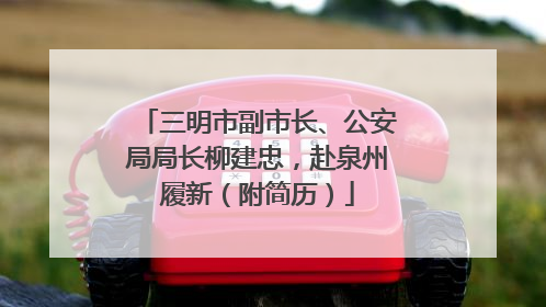 三明市副市长、公安局局长柳建忠，赴泉州履新（附简历）