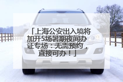 上海公安出入境将加开5场暑期夜间办证专场：无需预约，直接可办！