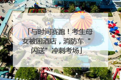 与时间赛跑！考生母女被困酒店，消防车“闪送”冲刺考场