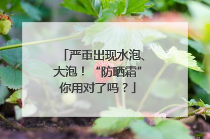 严重出现水泡、大泡！“防晒霜”你用对了吗？