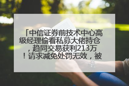 中信证券前技术中心高级经理偷看私募大佬持仓，趋同交易获利213万！请求减免处罚无效，被罚没426万