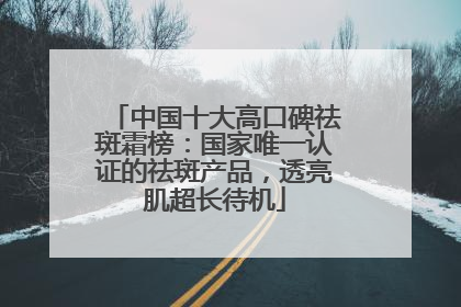 中国十大高口碑祛斑霜榜：国家唯一认证的祛斑产品，透亮肌超长待机