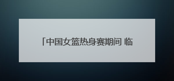 中国女篮热身赛期间 临沂市文旅部门着力打造“跟着赛事来沂蒙”宣传品牌