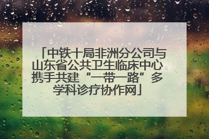 中铁十局非洲分公司与山东省公共卫生临床中心携手共建“一带一路”多学科诊疗协作网
