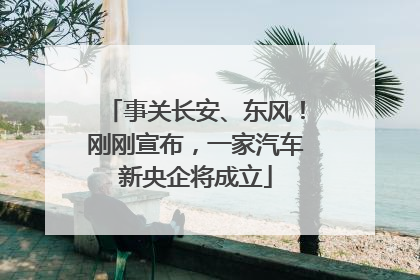 事关长安、东风！刚刚宣布，一家汽车新央企将成立