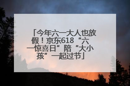 今年六一大人也放假！京东618“六一惊喜日”陪“大小孩”一起过节