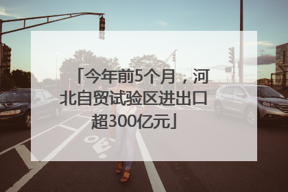 今年前5个月，河北自贸试验区进出口超300亿元