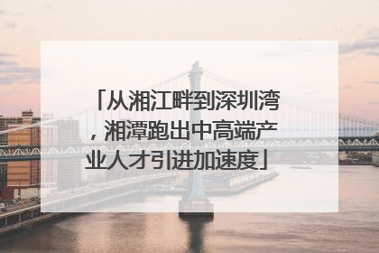 从湘江畔到深圳湾，湘潭跑出中高端产业人才引进加速度