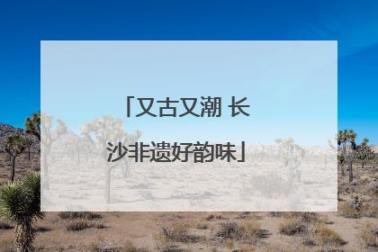 又古又潮 长沙非遗好韵味