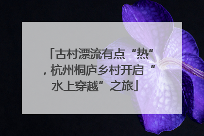 古村漂流有点“热”，杭州桐庐乡村开启“水上穿越”之旅