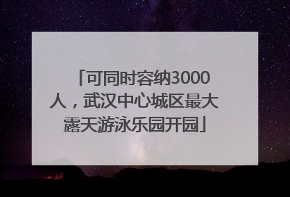 可同时容纳3000人，武汉中心城区最大露天游泳乐园开园