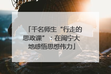 千名师生“行走的思政课”：在闽宁大地感悟思想伟力