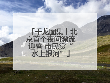 千龙图集丨北京首个夜间漂流迎客 市民赏“水上银河”