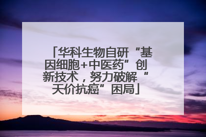 华科生物自研“基因细胞+中医药”创新技术，努力破解“天价抗癌”困局